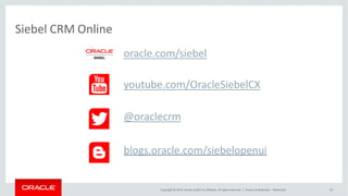Siebel CRM Online
oracle.com/siebel
youtube.com/OracleSiebelCX
@oraclecrm
blogs.oracle.com/siebelopenui
Copyright © 2015, Oracle and/or its affiliates. All rights reserved. | Oracle Confidential – Restricted 45
 