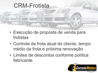 CRM-Frotista



• Execução de proposta de venda para
  frotistas
• Controle da frota atual do cliente, tempo
  médio da frota e próxima renovação
• Limites de descontos conforme política
  fabricante
 