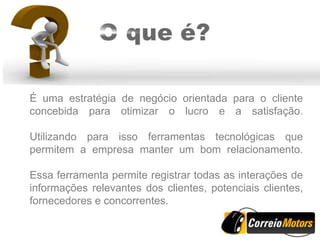 É uma estratégia de negócio orientada para o cliente
concebida para otimizar o lucro e a satisfação.

Utilizando para isso ferramentas tecnológicas que
permitem a empresa manter um bom relacionamento.

Essa ferramenta permite registrar todas as interações de
informações relevantes dos clientes, potenciais clientes,
fornecedores e concorrentes.
 
