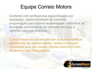 Equipe Correio Motors
Contando com profissionais especializados em
webdesign, desenvolvimento de sistemas,
programação para internet e usabilidade. Utilizamos da
tecnologia para fornecer os melhores serviços e
soluções para sua empresa.

Com profissionais que se dedicam exclusivamente ao
atendimento de nossos clientes, temos a estrutura
necessária para que nossos clientes caminhem com
eficiência e total tranquilidade.
 
