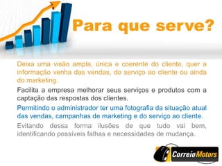 Deixa uma visão ampla, única e coerente do cliente, quer a
informação venha das vendas, do serviço ao cliente ou ainda
do marketing.
Facilita a empresa melhorar seus serviços e produtos com a
captação das respostas dos clientes.
Permitindo o administrador ter uma fotografia da situação atual
das vendas, campanhas de marketing e do serviço ao cliente.
Evitando dessa forma ilusões de que tudo vai bem,
identificando possíveis falhas e necessidades de mudança.
 