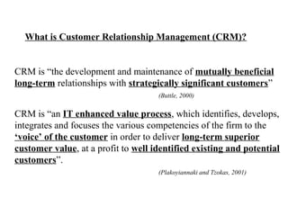 What is Customer Relationship Management (CRM)?

CRM is “the development and maintenance of mutually beneficial
long-term relationships with strategically significant customers”
(Buttle, 2000)

CRM is “an IT enhanced value process, which identifies, develops,
integrates and focuses the various competencies of the firm to the
‘voice’ of the customer in order to deliver long-term superior
customer value, at a profit to well identified existing and potential
customers”.
(Plakoyiannaki and Tzokas, 2001)

 
