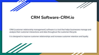 CRM Software-CRM.io
CRM (customer relationship management) software is a tool that helps businesses manage and
analyze their customer interactions and data throughout the customer lifecycle.
It is designed to improve customer relationships and increase customer retention and loyalty.
 