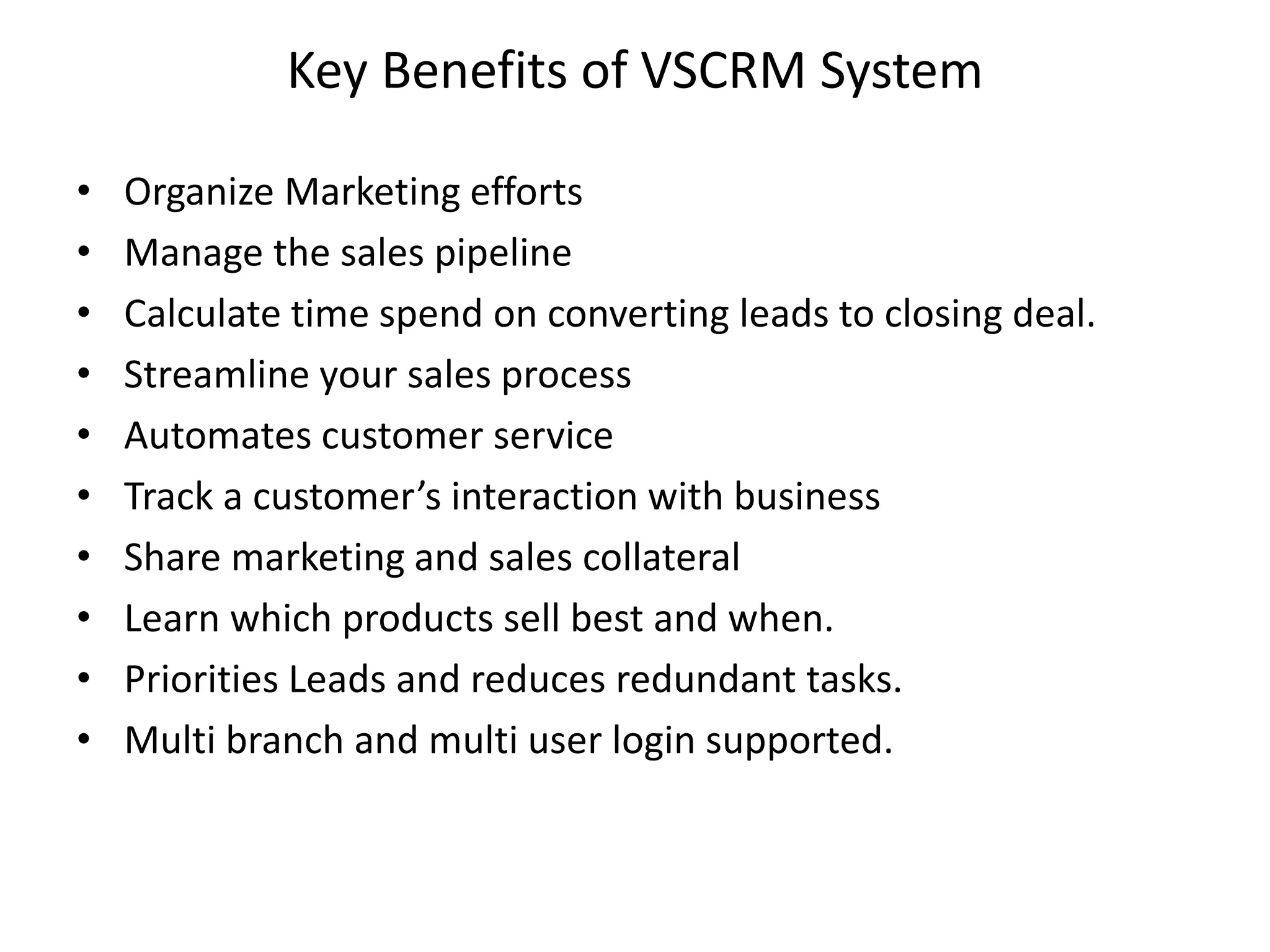 Key Benefits of VSCRM System
• Organize Marketing efforts
• Manage the sales pipeline
• Calculate time spend on converting leads to closing deal.
• Streamline your sales process
• Automates customer service
• Track a customer’s interaction with business
• Share marketing and sales collateral
• Learn which products sell best and when.
• Priorities Leads and reduces redundant tasks.
• Multi branch and multi user login supported.
 