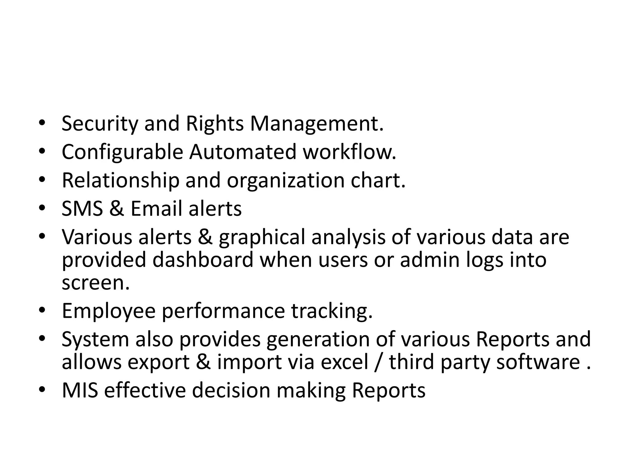• Security and Rights Management.
• Configurable Automated workflow.
• Relationship and organization chart.
• SMS & Email alerts
• Various alerts & graphical analysis of various data are
provided dashboard when users or admin logs into
screen.
• Employee performance tracking.
• System also provides generation of various Reports and
allows export & import via excel / third party software .
• MIS effective decision making Reports
 