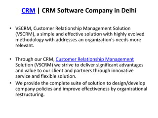 CRM | CRM Software Company in Delhi
• VSCRM, Customer Relationship Management Solution
(VSCRM), a simple and effective solution with highly evolved
methodology with addresses an organization's needs more
relevant.
• Through our CRM, Customer Relationship Management
Solution (VSCRM) we strive to deliver significant advantages
and value to our client and partners through innovative
service and flexible solution.
• We provide the complete suite of solution to design/develop
company policies and improve effectiveness by organizational
restructuring.
 