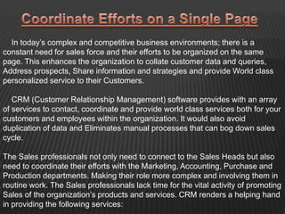 In today’s complex and competitive business environments; there is a
constant need for sales force and their efforts to be organized on the same
page. This enhances the organization to collate customer data and queries,
Address prospects, Share information and strategies and provide World class
personalized service to their Customers.

   CRM (Customer Relationship Management) software provides with an array
of services to contact, coordinate and provide world class services both for your
customers and employees within the organization. It would also avoid
duplication of data and Eliminates manual processes that can bog down sales
cycle.

The Sales professionals not only need to connect to the Sales Heads but also
need to coordinate their efforts with the Marketing, Accounting, Purchase and
Production departments. Making their role more complex and involving them in
routine work. The Sales professionals lack time for the vital activity of promoting
Sales of the organization’s products and services. CRM renders a helping hand
in providing the following services:
 