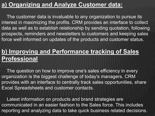 a) Organizing and Analyze Customer data:
   The customer data is invaluable to any organization to pursue its
interest in maximizing the profits. CRM provides an interface to collect
data as well as to establish relationship by sending quotation, following
prospects, reminders and newsletters to customers and keeping sales
force well informed on updates of the products and customer status.

b) Improving and Performance tracking of Sales
Professional
  The question on how to improve one's sales efficiency in every
organization is the biggest challenge of today's managers. CRM
provides with an interface to centrally track sales opportunities, share
Excel Spreadsheets and customer contacts.

  Latest information on products and brand strategies are
communicated in an easier fashion to the Sales force. This includes
reporting and analyzing data to take quick business related decisions.
 
