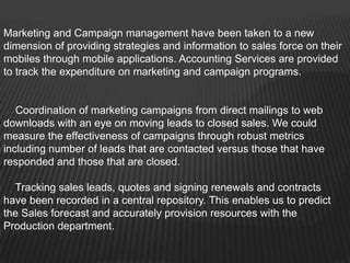 Marketing and Campaign management have been taken to a new
dimension of providing strategies and information to sales force on their
mobiles through mobile applications. Accounting Services are provided
to track the expenditure on marketing and campaign programs.


   Coordination of marketing campaigns from direct mailings to web
downloads with an eye on moving leads to closed sales. We could
measure the effectiveness of campaigns through robust metrics
including number of leads that are contacted versus those that have
responded and those that are closed.

  Tracking sales leads, quotes and signing renewals and contracts
have been recorded in a central repository. This enables us to predict
the Sales forecast and accurately provision resources with the
Production department.
 