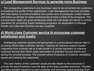 c) Lead Management Services to generate more Business
   The prospective customers in any business need to be converted into customers
to maximize the profits of the organization. Lead Management Services provides
with information on communications and quotes sent to prospects, contact details
and follow-up timings for sales professionals to keep a track of the prospects. The
hot and warm leads are given preference while the cold leads are stored in central
repository for promoting future marketing programs. An application to Manage
Emails and Calendar Activities are also available.

d) World class Customer service to encourage customer
satisfaction and loyalty
   Addressing customer queries and grievances in a personalized manner help in
providing World class customer service. Tracking all customer support issues
originating from a phone call or a web portal in a central repository to improve
customer service and inform sales associates of potential hiccups before and
during the renewal process. The process allows Analyzing of incidents, escalating
issues and tracking the responses.

  The case history of the customer would provide details to the executive to
provide the best fit solution over the desk at the least possible downtime. Thereby,
providing suitable solutions to each customer and ensuring repeat business from
 