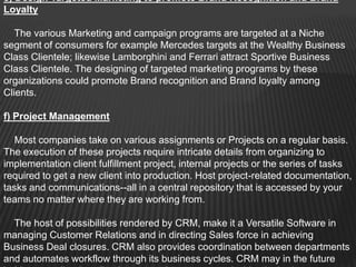 e) Design Targeted Marketing to promote Brand Recognition and Brand
Loyalty

   The various Marketing and campaign programs are targeted at a Niche
segment of consumers for example Mercedes targets at the Wealthy Business
Class Clientele; likewise Lamborghini and Ferrari attract Sportive Business
Class Clientele. The designing of targeted marketing programs by these
organizations could promote Brand recognition and Brand loyalty among
Clients.

f) Project Management

   Most companies take on various assignments or Projects on a regular basis.
The execution of these projects require intricate details from organizing to
implementation client fulfillment project, internal projects or the series of tasks
required to get a new client into production. Host project-related documentation,
tasks and communications--all in a central repository that is accessed by your
teams no matter where they are working from.

  The host of possibilities rendered by CRM, make it a Versatile Software in
managing Customer Relations and in directing Sales force in achieving
Business Deal closures. CRM also provides coordination between departments
and automates workflow through its business cycles. CRM may in the future
 