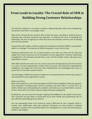 From Leads to Loyalty: The Crucial Role of CRM in
Building Strong Customer Relationships
Any business’s objective is to acquire customers. Maintaining these clients and strengthening
connections with them is increasingly crucial.
Most clients will benefit your business after at least two years, according to research because
acquiring new customers would be very expensive. It comprises the price of marketing and
advertising, the price of figuring out what they want and anticipate, and the price of showing
them how you operate.
To guarantee client loyalty, customer relationship management software (CRM) is your greatest
option as a manager. The relevance of CRM to employees is much more crucial.
Employee performance may rise or decline based on the plan you select and the tools you
supply since human resources are the foundation of every organization. Customer relationship
management is the technique and tool that, in your and the workers’ hands, will ensure your
organization’s success.
With CRM, devoted consumers are not a chance occurrence brought about by the kind conduct
of a sales or service representative. Instead, these consumers are produced by organizational
intelligence and insight that come from data transformation into knowledge that results in
action that is in line with customer desires.
The advantages of CRM have become so apparent in the present business climate that using it is
now essential for every organization’s success.
Better use of time:
More client happiness is one of the advantages of CRM Solutions Singapore. With this approach,
every operation—including product service, marketing, and client sales—is carried out in an
orderly, ethical way. Understanding the problems will enable you to provide better customer
service, which will in turn foster customer loyalty and lessen unhappiness.
By doing this, you may save time and gain ongoing client feedback on your goods and services.
Your consumers are also likely to recommend you to their friends and acquaintances due to
your effective and satisfying service delivery.
You may dramatically boost your income by using a CRM plan for your company, which is
another perk. Additionally, using data collection techniques can help introduce marketing
campaigns to people more successfully. Better time management as a result can boost business
profits to new heights!
 