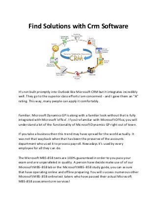 Find Solutions with Crm Software
It's not built promptly into Outlook like MicrosoftCRM but it integrates incredibly
well. They go to the superior class efforts I amconcerned - and I gave them an "A"
rating. This way, many people can apply it comfortably.
Familiar. MicrosoftDynamics GP is along with a familiar look without that is fully
integrated with Microsoft'office'. If you'refamiliar with MicrosoftOffice, you will
understand a lot of the functionality of MicrosoftDynamics GP right out of town.
If you take a business then this trend may have spread for the world actually. It
was not that way back when that has been the preserveof the accounts
department who used it to process payroll. Nowadays it's used by every
employee for all they can do.
The MicrosoftMB5-858 tests are 100% guaranteed in order to you pass your
exam and are unparalleled in quality. A person havedecide make useof of our
MicrosoftMB5-858 lab or the MicrosoftMB5-858 study guide, you can assure
that have operating online and offline preparing. You will success numerous other
MicrosoftMB5-858 onlinetest takers who have passed their actual Microsoft
MB5-858 assessmentcrmservices!
 