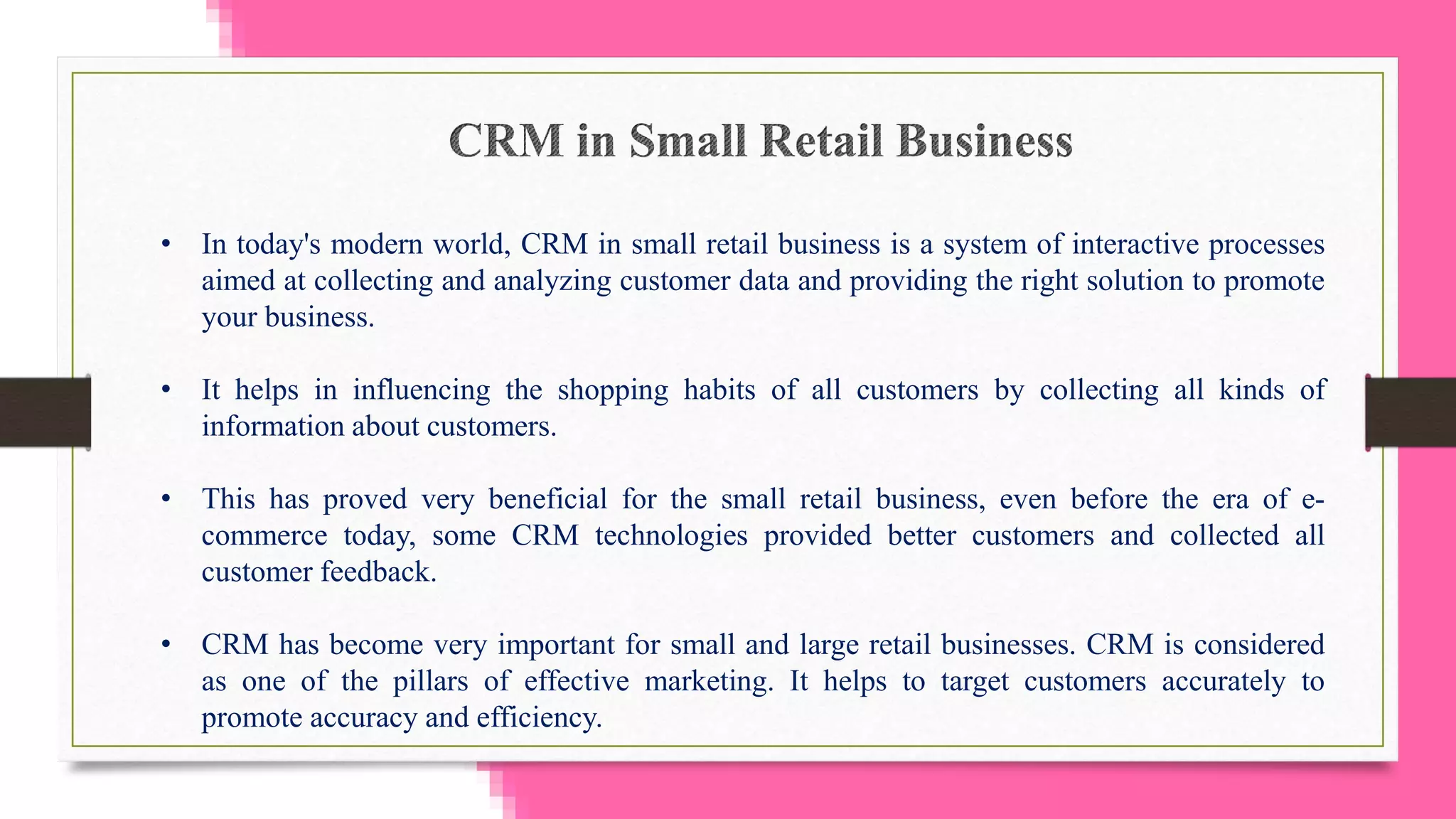 • In today's modern world, CRM in small retail business is a system of interactive processes
aimed at collecting and analyzing customer data and providing the right solution to promote
your business.
• It helps in influencing the shopping habits of all customers by collecting all kinds of
information about customers.
• This has proved very beneficial for the small retail business, even before the era of e-
commerce today, some CRM technologies provided better customers and collected all
customer feedback.
• CRM has become very important for small and large retail businesses. CRM is considered
as one of the pillars of effective marketing. It helps to target customers accurately to
promote accuracy and efficiency.
 
