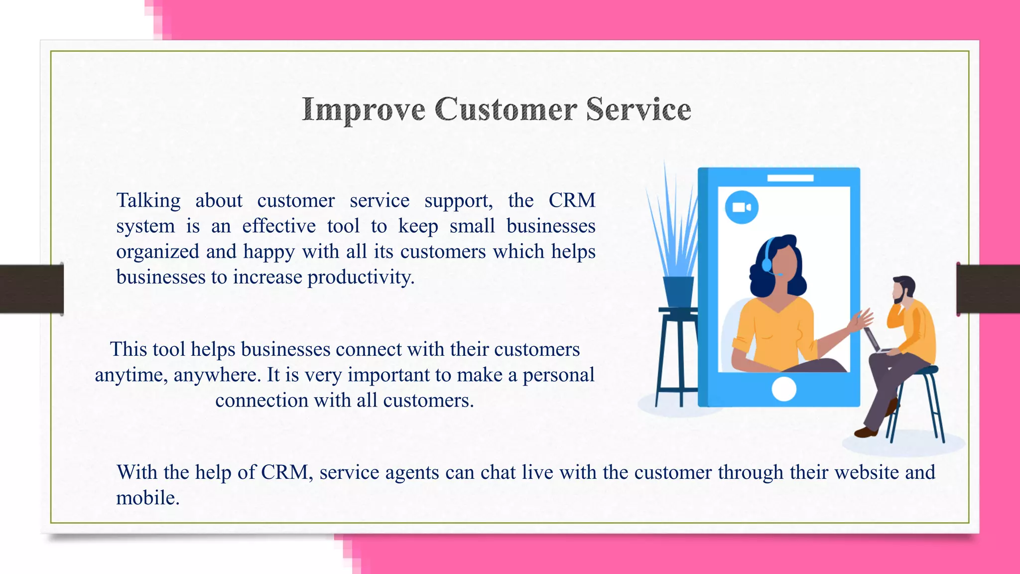 Talking about customer service support, the CRM
system is an effective tool to keep small businesses
organized and happy with all its customers which helps
businesses to increase productivity.
This tool helps businesses connect with their customers
anytime, anywhere. It is very important to make a personal
connection with all customers.
With the help of CRM, service agents can chat live with the customer through their website and
mobile.
 