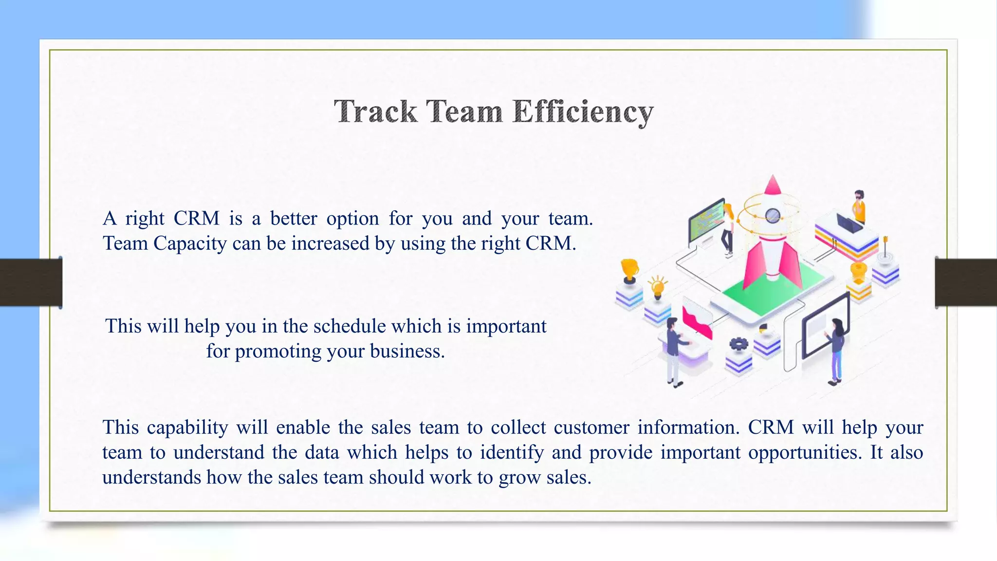 A right CRM is a better option for you and your team.
Team Capacity can be increased by using the right CRM.
This will help you in the schedule which is important
for promoting your business.
This capability will enable the sales team to collect customer information. CRM will help your
team to understand the data which helps to identify and provide important opportunities. It also
understands how the sales team should work to grow sales.
 