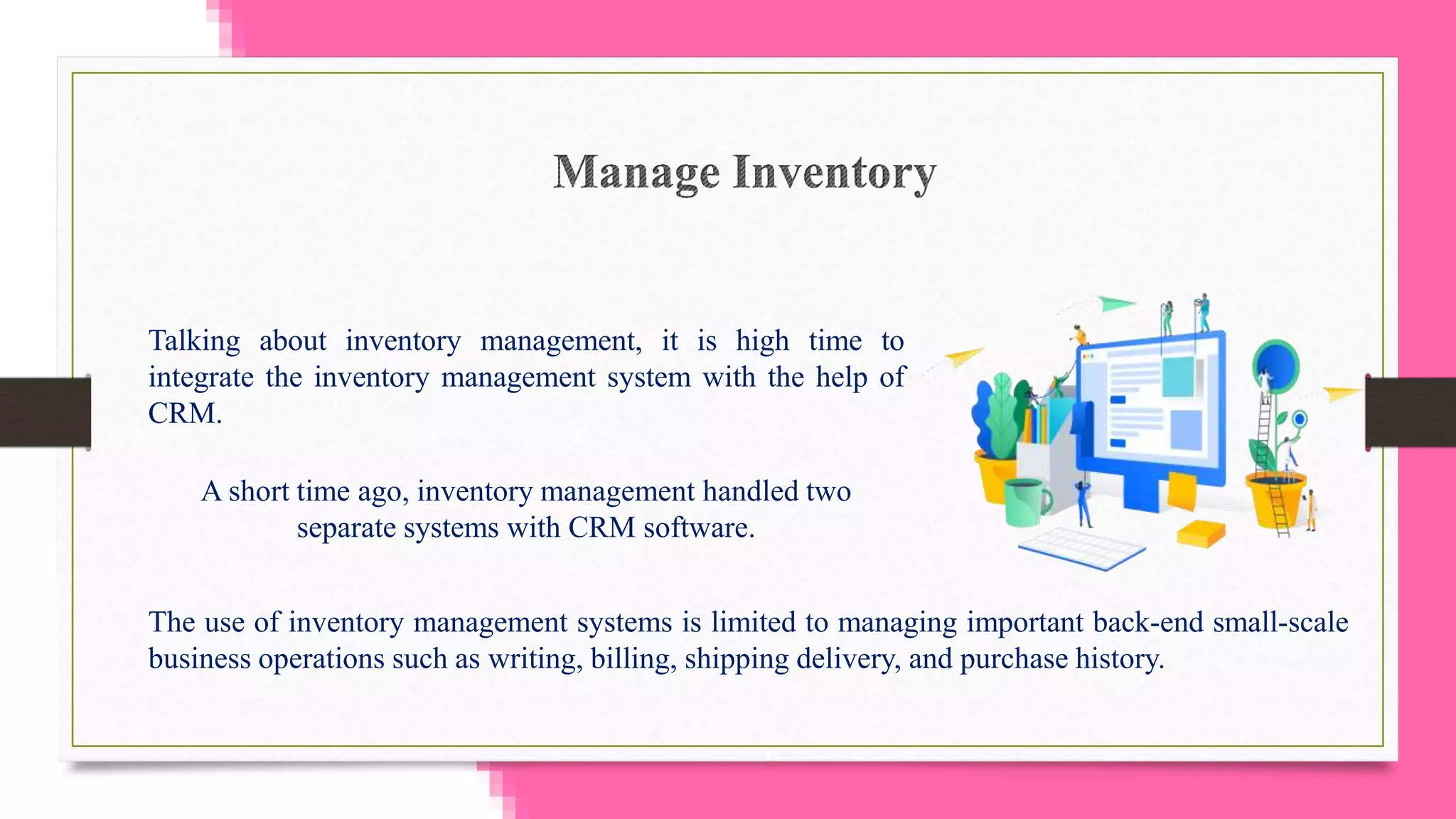 Talking about inventory management, it is high time to
integrate the inventory management system with the help of
CRM.
A short time ago, inventory management handled two
separate systems with CRM software.
The use of inventory management systems is limited to managing important back-end small-scale
business operations such as writing, billing, shipping delivery, and purchase history.
 