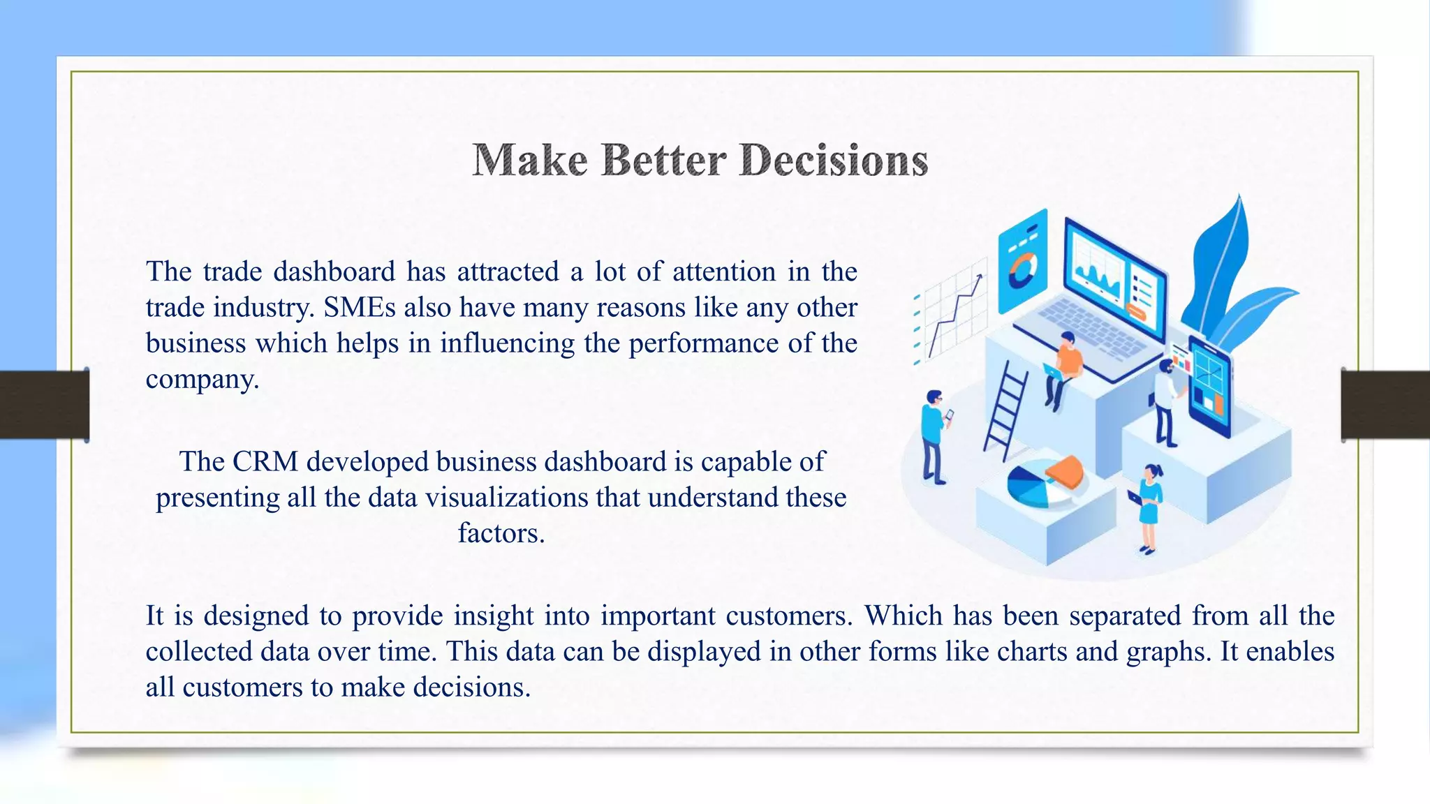 The trade dashboard has attracted a lot of attention in the
trade industry. SMEs also have many reasons like any other
business which helps in influencing the performance of the
company.
The CRM developed business dashboard is capable of
presenting all the data visualizations that understand these
factors.
It is designed to provide insight into important customers. Which has been separated from all the
collected data over time. This data can be displayed in other forms like charts and graphs. It enables
all customers to make decisions.
 