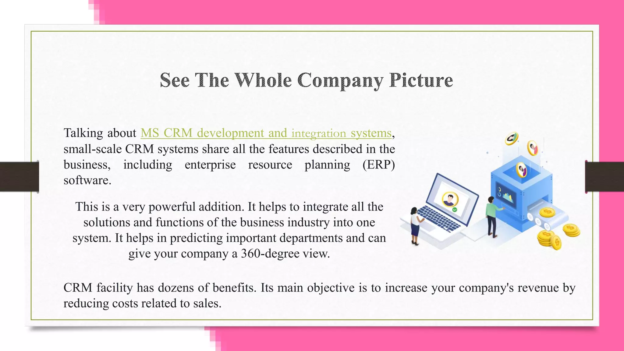 Talking about MS CRM development and integration systems,
small-scale CRM systems share all the features described in the
business, including enterprise resource planning (ERP)
software.
This is a very powerful addition. It helps to integrate all the
solutions and functions of the business industry into one
system. It helps in predicting important departments and can
give your company a 360-degree view.
CRM facility has dozens of benefits. Its main objective is to increase your company's revenue by
reducing costs related to sales.
 