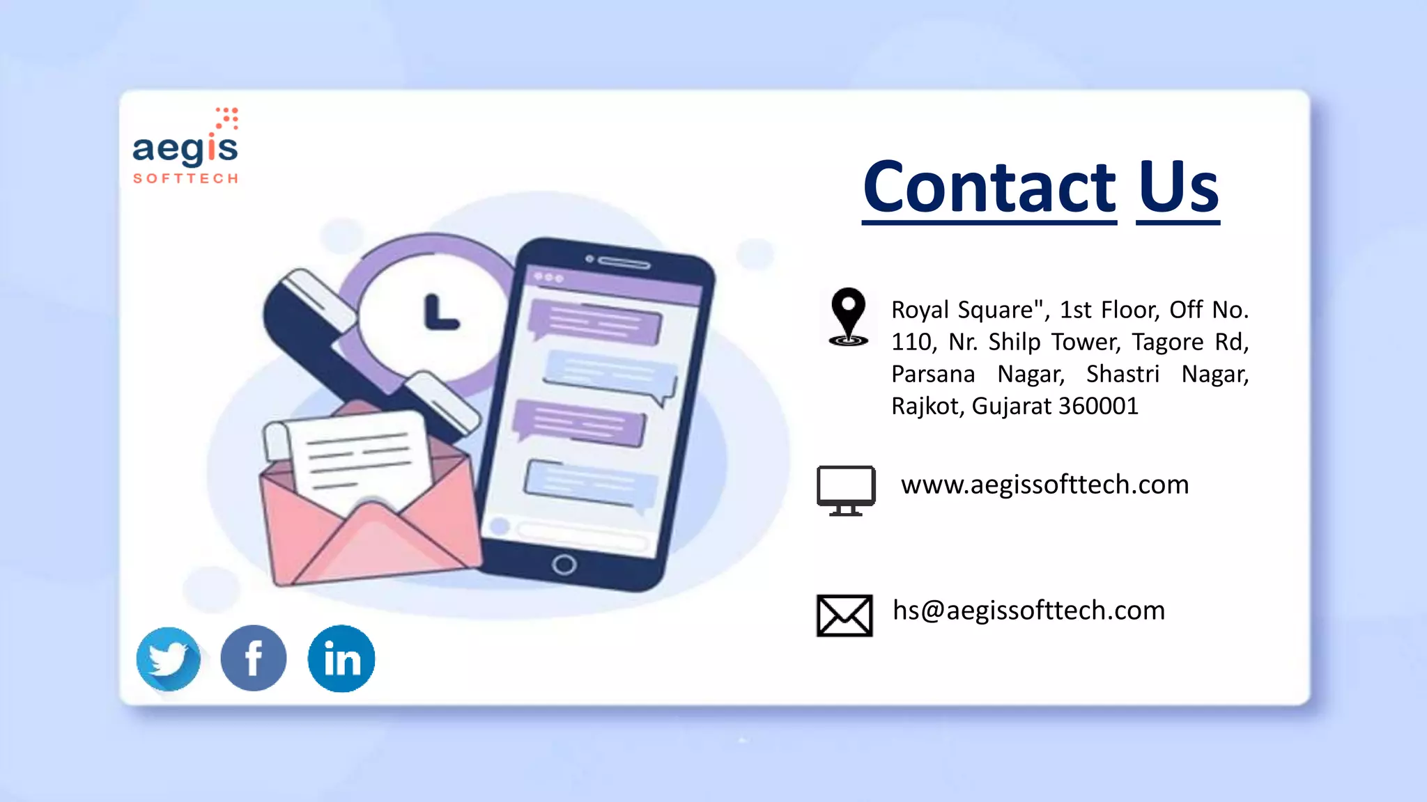 Contact Us
Royal Square", 1st Floor, Off No.
110, Nr. Shilp Tower, Tagore Rd,
Parsana Nagar, Shastri Nagar,
Rajkot, Gujarat 360001
www.aegissofttech.com
hs@aegissofttech.com
 
