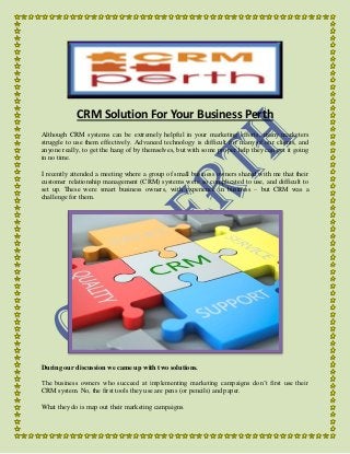 CRM Solution For Your Business Perth 
Although CRM systems can be extremely helpful in your marketing efforts, many marketers 
struggle to use them effectively. Advanced technology is difficult for many of our clients, and 
anyone really, to get the hang of by themselves, but with some proper help they can get it going 
in no time. 
I recently attended a meeting where a group of small business owners shared with me that their 
customer relationship management (CRM) systems were so complicated to use, and difficult to 
set up. These were smart business owners, with experience in business – but CRM was a 
challenge for them. 
During our discussion we came up with two solutions. 
The business owners who succeed at implementing marketing campaigns don’t first use their 
CRM system. No, the first tools they use are pens (or pencils) and paper. 
What they do is map out their marketing campaigns. 
 