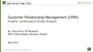 Customer Relationship Management (CRM):
Insights, Landscape & Vendor Analysis
© 2014 Demand Metric Research Corporation. All Rights Reserved.
Solution Study
By: Clare Price, VP Research
With: Kristen Maida, Research Analyst
April 2014
 