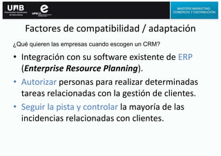 Factores de compatibilidad / adaptación
• Integración con su software existente de ERP
(Enterprise Resource Planning).
• Autorizar personas para realizar determinadas
tareas relacionadas con la gestión de clientes.
• Seguir la pista y controlar la mayoría de las
incidencias relacionadas con clientes.
¿Qué quieren las empresas cuando escogen un CRM?
 