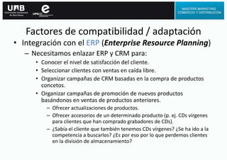 • Integración con el ERP (Enterprise Resource Planning)
– Necesitamos enlazar ERP y CRM para:
• Conocer el nivel de satisfacción del cliente.
• Seleccionar clientes con ventas en caída libre.
• Organizar campañas de CRM basadas en la compra de productos
concetos.
• Organizar campañas de promoción de nuevos productos
basándonos en ventas de productos anteriores.
– Ofrecer actualizaciones de productos.
– Ofrecer accesorios de un determinado producto (p. ej. CDs vírgenes
para clientes que han comprado grabadores de CDs).
– ¿Sabía el cliente que también tenemos CDs vírgenes? ¿Se ha ido a la
competencia a buscarlos? ¿Es por eso por lo que perdemos clientes
en la división de almacenamiento?
Factores de compatibilidad / adaptación
 