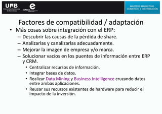• Más cosas sobre integración con el ERP:
– Descubrir las causas de la pérdida de share.
– Analizarlas y canalizarlas adecuadamente.
– Mejorar la imagen de empresa y/o marca.
– Solucionar vacíos en los puentes de información entre ERP
y CRM.
• Centralizar recursos de información.
• Integrar bases de datos.
• Realizar Data Mining y Business Intelligence cruzando datos
entre ambas aplicaciones.
• Reusar sus recursos existentes de hardware para reducir el
impacto de la inversión.
Factores de compatibilidad / adaptación
 