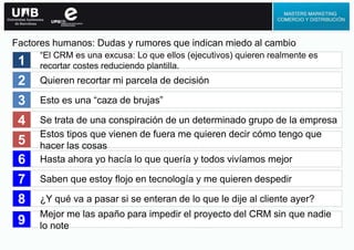 “El CRM es una excusa: Lo que ellos (ejecutivos) quieren realmente es
recortar costes reduciendo plantilla.
Quieren recortar mi parcela de decisión
Esto es una “caza de brujas”
Se trata de una conspiración de un determinado grupo de la empresa
Estos tipos que vienen de fuera me quieren decir cómo tengo que
hacer las cosas
1
2
3
4
5
Hasta ahora yo hacía lo que quería y todos vivíamos mejor
Saben que estoy flojo en tecnología y me quieren despedir
¿Y qué va a pasar si se enteran de lo que le dije al cliente ayer?
6
7
8
Factores humanos: Dudas y rumores que indican miedo al cambio
Mejor me las apaño para impedir el proyecto del CRM sin que nadie
lo note9
 