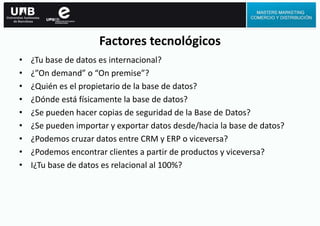 Factores tecnológicos
• ¿Tu base de datos es internacional?
• ¿”On demand” o “On premise”?
• ¿Quién es el propietario de la base de datos?
• ¿Dónde está físicamente la base de datos?
• ¿Se pueden hacer copias de seguridad de la Base de Datos?
• ¿Se pueden importar y exportar datos desde/hacia la base de datos?
• ¿Podemos cruzar datos entre CRM y ERP o viceversa?
• ¿Podemos encontrar clientes a partir de productos y viceversa?
• I¿Tu base de datos es relacional al 100%?
 