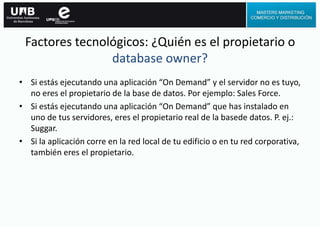 Factores tecnológicos: ¿Quién es el propietario o
database owner?
• Si estás ejecutando una aplicación “On Demand” y el servidor no es tuyo,
no eres el propietario de la base de datos. Por ejemplo: Sales Force.
• Si estás ejecutando una aplicación “On Demand” que has instalado en
uno de tus servidores, eres el propietario real de la basede datos. P. ej.:
Suggar.
• Si la aplicación corre en la red local de tu edificio o en tu red corporativa,
también eres el propietario.
 