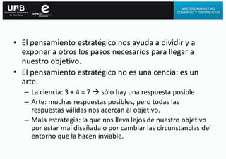 • El pensamiento estratégico nos ayuda a dividir y a
exponer a otros los pasos necesarios para llegar a
nuestro objetivo.
• El pensamiento estratégico no es una cencia: es un
arte.
– La ciencia: 3 + 4 = 7  sólo hay una respuesta posible.
– Arte: muchas respuestas posibles, pero todas las
respuestas válidas nos acercan al objetivo.
– Mala estrategia: la que nos lleva lejos de nuestro objetivo
por estar mal diseñada o por cambiar las circunstancias del
entorno que la hacen inviable.
 
