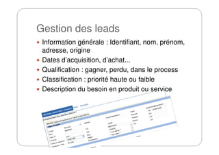 Gestion des leads
Information générale : Identifiant, nom, prénom,
adresse, origine
Dates d’acquisition, d’achat...
Qualification : gagner, perdu, dans le process
Classification : priorité haute ou faibleClassification : priorité haute ou faible
Description du besoin en produit ou service
 