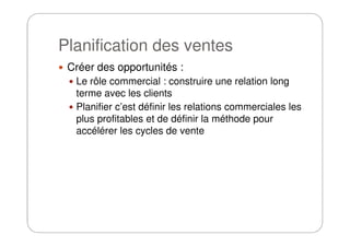 Planification des ventes
Créer des opportunités :
Le rôle commercial : construire une relation long
terme avec les clients
Planifier c’est définir les relations commerciales les
plus profitables et de définir la méthode pourplus profitables et de définir la méthode pour
accélérer les cycles de vente
 