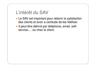 L’intérêt du SAV
Le SAV est important pour obtenir la satisfaction
des clients et avoir a certitude de les fidéliser
Il peut être délivré par téléphone, email, self-
service,… ou chez le client.
 