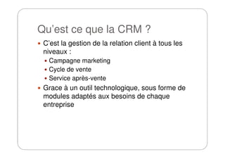 Qu’est ce que la CRM ?
C’est la gestion de la relation client à tous les
niveaux :
Campagne marketing
Cycle de vente
Service après-venteService après-vente
Grace à un outil technologique, sous forme de
modules adaptés aux besoins de chaque
entreprise
 