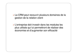 La CRM peut recouvrir plusieurs domaines de la
gestion de la relation client
L’entreprise doit investir dans les modules les
plus utilisés qui lui permettront de réaliser desplus utilisés qui lui permettront de réaliser des
économies et d’augmenter son efficacité
 