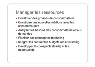 Manager les ressources
Constituer des groupes de consommateurs
Construire des nouvelles relations avec les
consommateurs
Analyser les besoins des consommateurs et leur
demandesdemandes
Planifier des campagnes marketing
Intégrer les contraintes budgétaires et le timing
Développer les prospects (leads) et les
opportunités
 