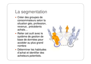 La segmentation
Créer des groupes de
consommateurs selon la
situation géo, profession,
revenus , précédents
achats…
Relier cet outil avec leRelier cet outil avec le
système de gestion de
base de données pour
accéder au plus grand
nombre
Déterminer les habitudes
d’achat et identifier des
acheteurs potentiels.
 