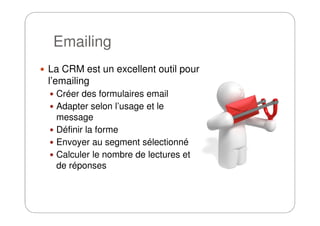 Emailing
La CRM est un excellent outil pour
l’emailing
Créer des formulaires email
Adapter selon l’usage et le
messagemessage
Définir la forme
Envoyer au segment sélectionné
Calculer le nombre de lectures et
de réponses
 