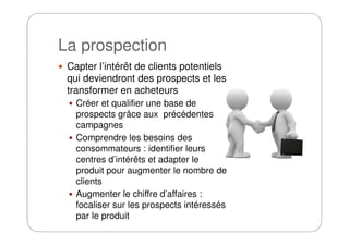 La prospection
Capter l’intérêt de clients potentiels
qui deviendront des prospects et les
transformer en acheteurs
Créer et qualifier une base de
prospects grâce aux précédentes
campagnescampagnes
Comprendre les besoins des
consommateurs : identifier leurs
centres d’intérêts et adapter le
produit pour augmenter le nombre de
clients
Augmenter le chiffre d’affaires :
focaliser sur les prospects intéressés
par le produit
 