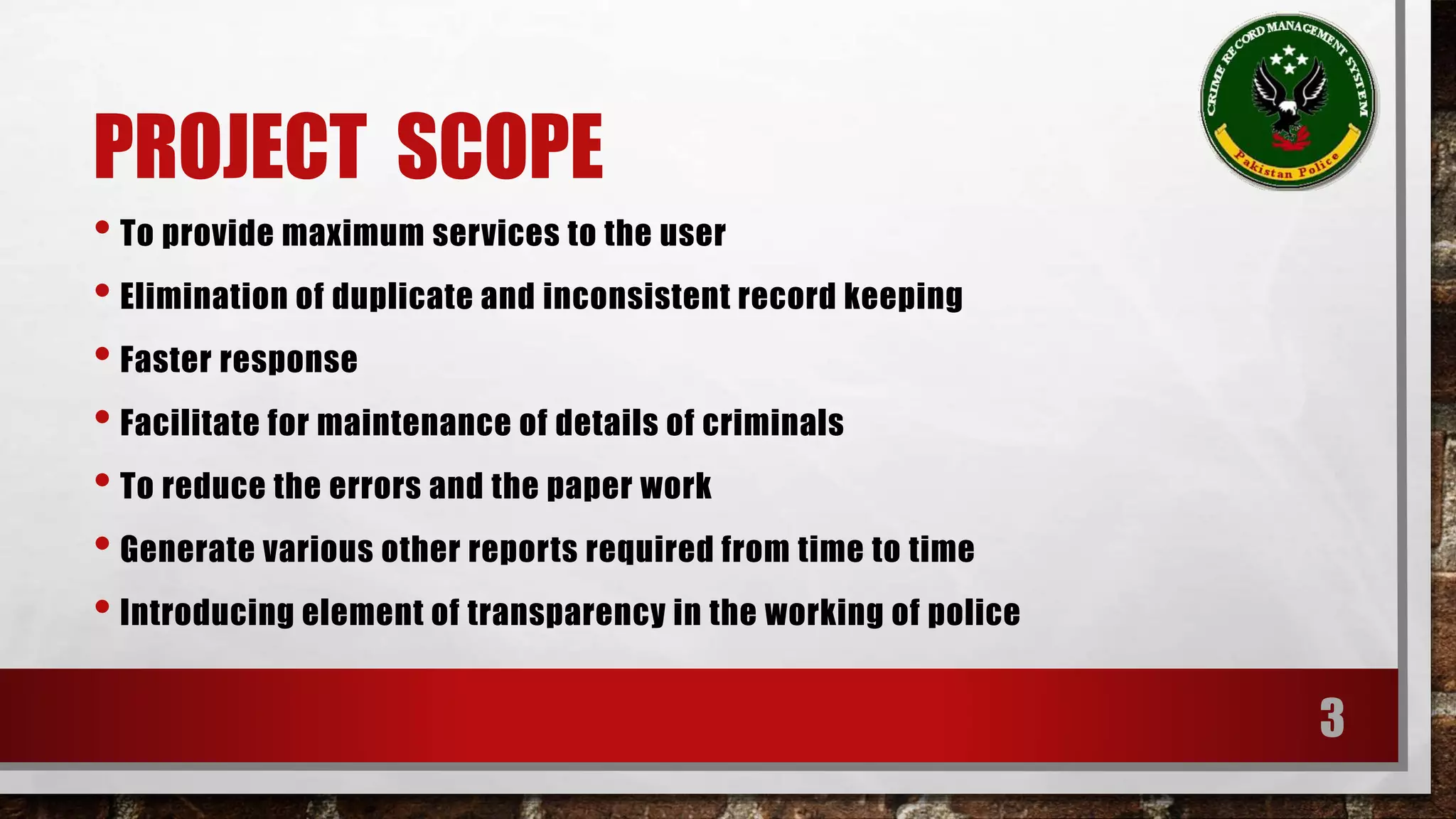 PROJECT SCOPE 
• To provide maximum services to the user 
• Elimination of duplicate and inconsistent record keeping 
• Faster response 
• Facilitate for maintenance of details of criminals 
• To reduce the errors and the paper work 
• Generate various other reports required from time to time 
• Introducing element of transparency in the working of police 
3 
 