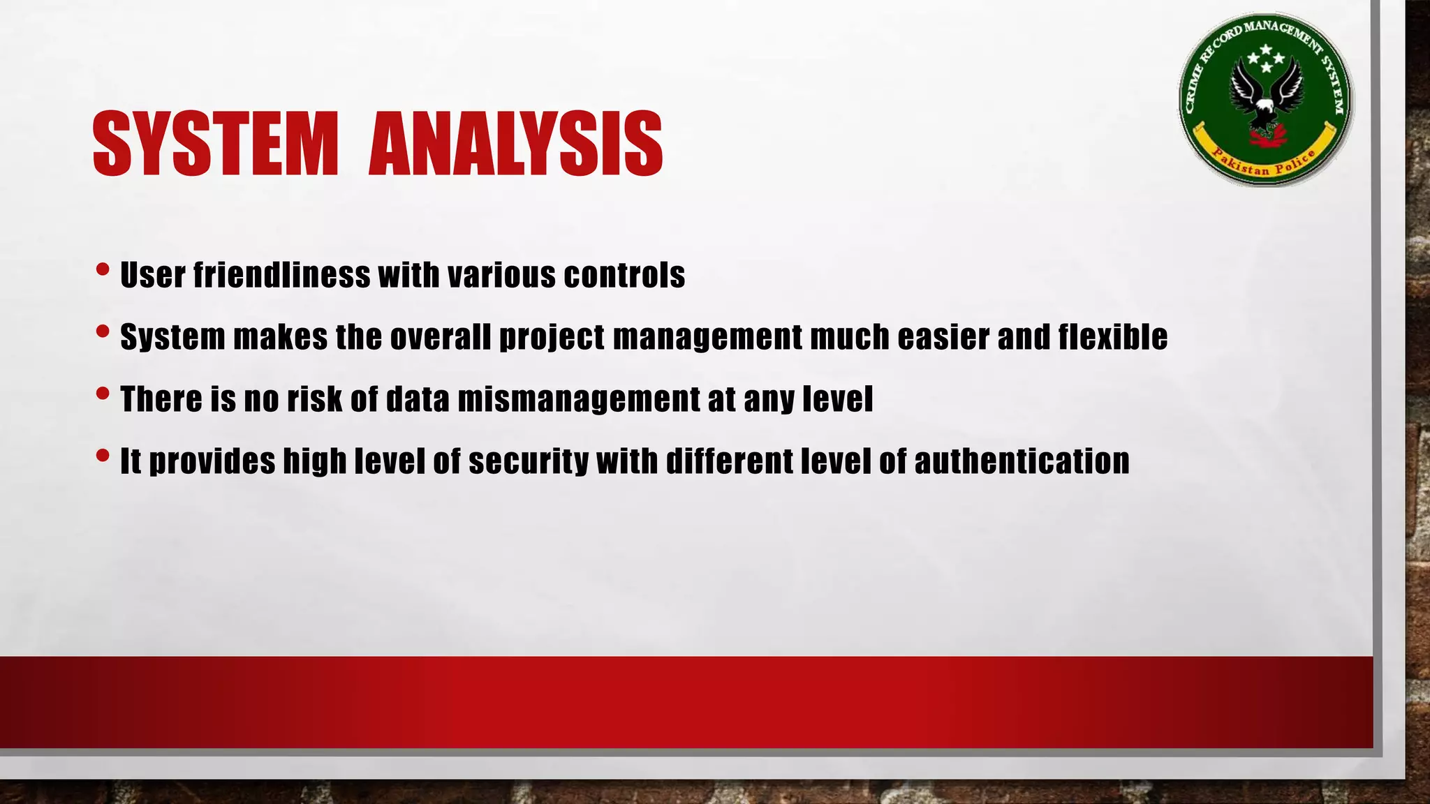 SYSTEM ANALYSIS 
• User friendliness with various controls 
• System makes the overall project management much easier and flexible 
• There is no risk of data mismanagement at any level 
• It provides high level of security with different level of authentication 
 