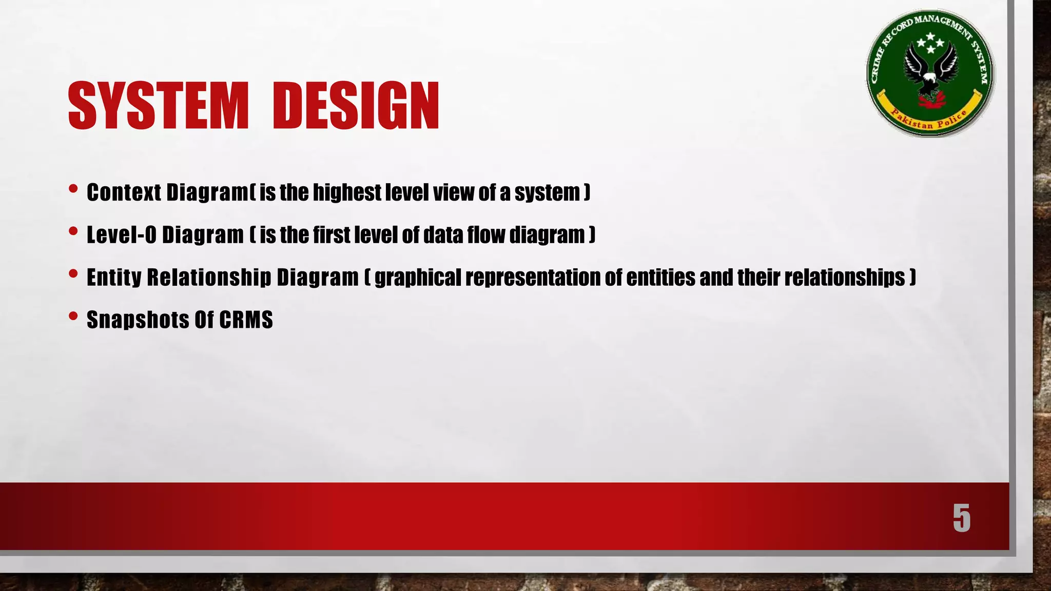 SYSTEM DESIGN 
• Context Diagram( is the highest level view of a system ) 
• Level-0 Diagram ( is the first level of data flow diagram ) 
• Entity Relationship Diagram ( graphical representation of entities and their relationships ) 
• Snapshots Of CRMS 
5 
 