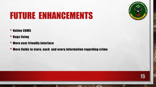 FUTURE ENHANCEMENTS 
• Online CRMS 
• Bugs fixing 
• More user friendly interface 
• More fields to store, each and every information regarding crime 
15 
 