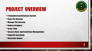 PROJECT OVERVIEW 
• A Computerized Database System 
• Keep The Records 
• Manage The Records 
• Reduce Drudgery 
• Saves Time 
• Secures Data And Avoid Data Manipulation 
• Powerful Searching 
• Generates Report 
2 
 