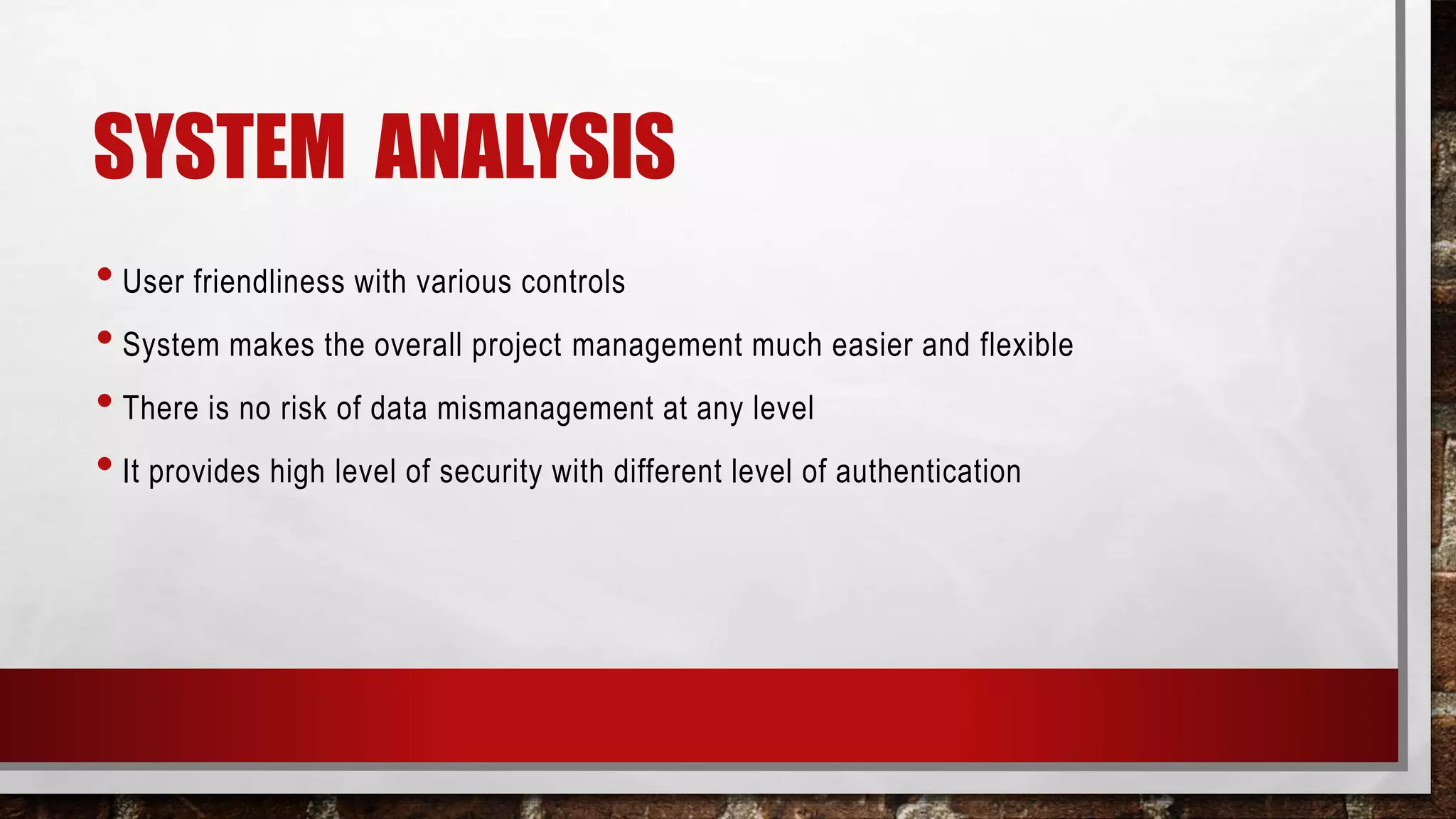 SYSTEM ANALYSIS
• User friendliness with various controls
• System makes the overall project management much easier and flexible
• There is no risk of data mismanagement at any level
• It provides high level of security with different level of authentication
 