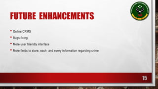 FUTURE ENHANCEMENTS 
• Online CRMS 
• Bugs fixing 
• More user friendly interface 
• More fields to store, each and every information regarding crime 
15 
 