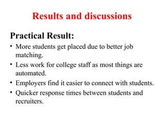Results and discussions
Practical Result:
• More students get placed due to better job
matching.
• Less work for college staff as most things are
automated.
• Employers find it easier to connect with students.
• Quicker response times between students and
recruiters.
 
